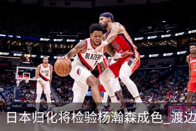 日本归化将检验杨瀚森成色 渡边：有实力击败中国男篮