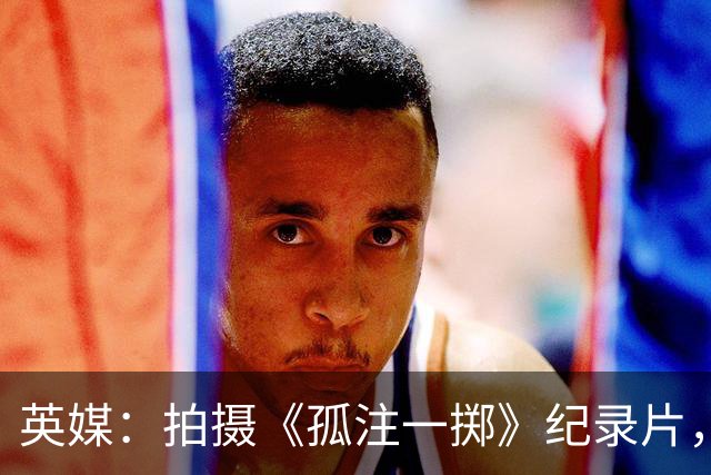 英媒：拍摄《孤注一掷》纪录片，曼联片酬超过1000万镑