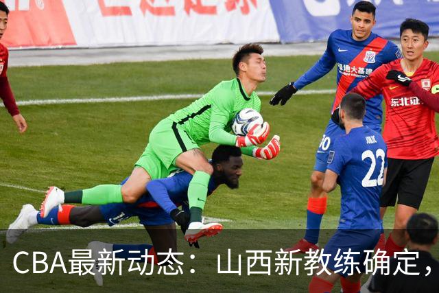 CBA最新动态：山西新教练确定，胡明轩膝伤未愈，刘晓宇重返北控担任助教